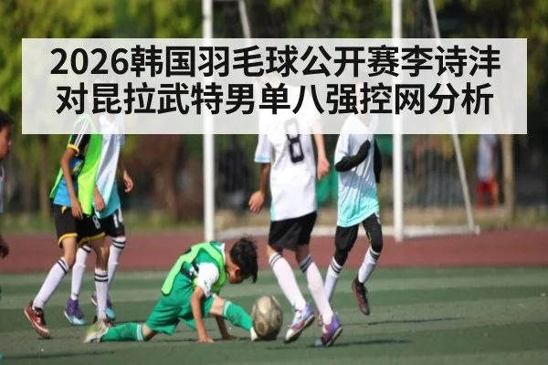 2026韩国羽毛球公开赛李诗沣对昆拉武特男单八强控网分析