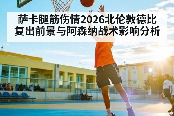 萨卡腿筋伤情2026北伦敦德比复出前景与阿森纳战术影响分析