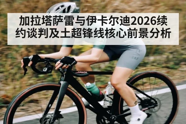 加拉塔萨雷与伊卡尔迪2026续约谈判及土超锋线核心前景分析