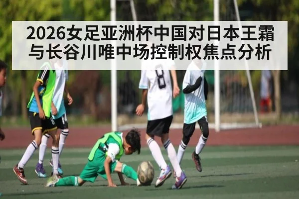2026女足亚洲杯中国对日本王霜与长谷川唯中场控制权焦点分析