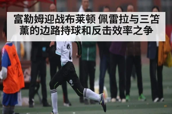 富勒姆迎战布莱顿 佩雷拉与三笘薰的边路持球和反击效率之争 - Gaming
